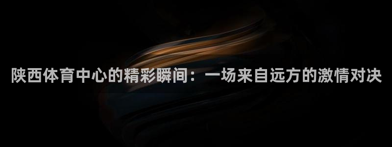 陕西体育中心的精彩瞬间：一场来自远方的激情对决